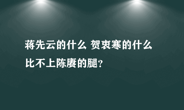 蒋先云的什么 贺衷寒的什么 比不上陈赓的腿？