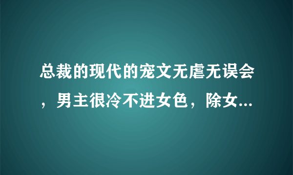 总裁的现代的宠文无虐无误会，男主很冷不进女色，除女主，女主可爱有点小白，快点呗，求速快，谢了