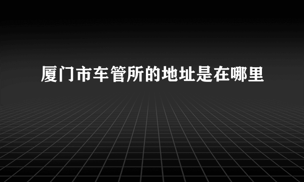 厦门市车管所的地址是在哪里