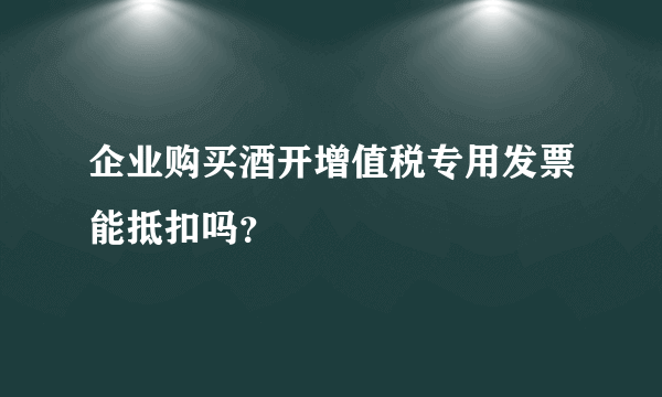 企业购买酒开增值税专用发票能抵扣吗？