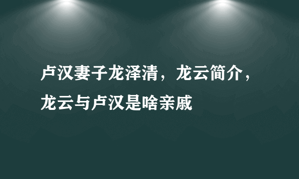 卢汉妻子龙泽清，龙云简介，龙云与卢汉是啥亲戚