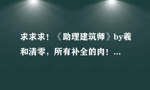 求求求！《助理建筑师》by羲和清零，所有补全的肉！哪位大神有啊！？