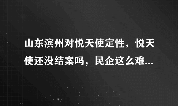 山东滨州对悦天使定性，悦天使还没结案吗，民企这么难办吗？这个案子怎么这么难呀，全国盼望开放呀，