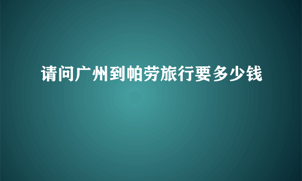 请问广州到帕劳旅行要多少钱