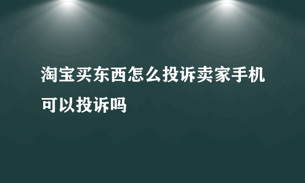 淘宝买东西怎么投诉卖家手机可以投诉吗