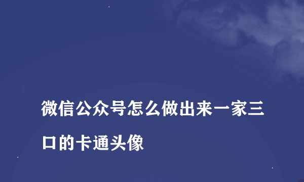 
微信公众号怎么做出来一家三口的卡通头像

