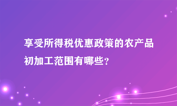 享受所得税优惠政策的农产品初加工范围有哪些？