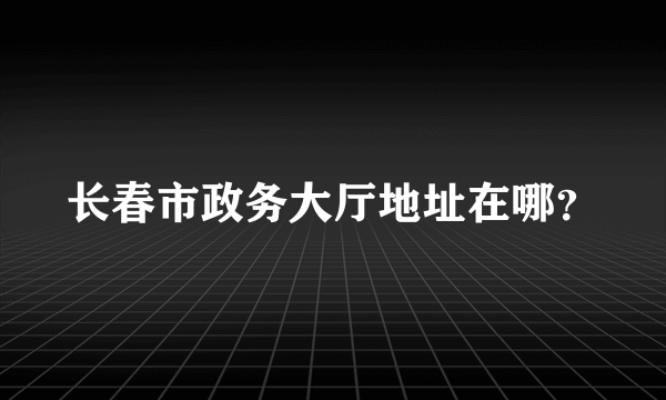 长春市政务大厅地址在哪？