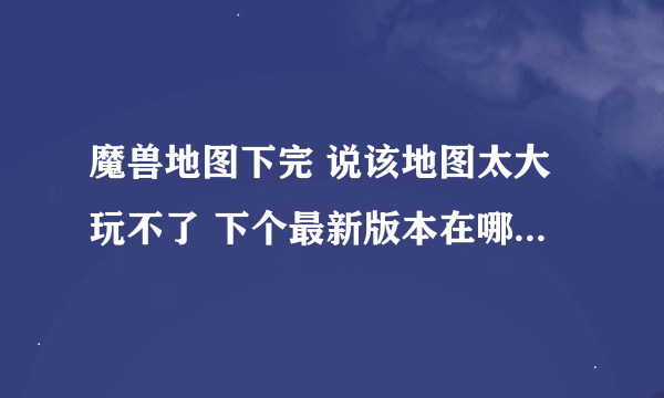 魔兽地图下完 说该地图太大玩不了 下个最新版本在哪下啊 还有转换器