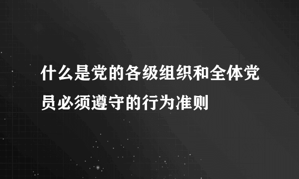 什么是党的各级组织和全体党员必须遵守的行为准则