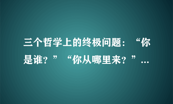 三个哲学上的终极问题：“你是谁？”“你从哪里来？”“你要到哪里去？”