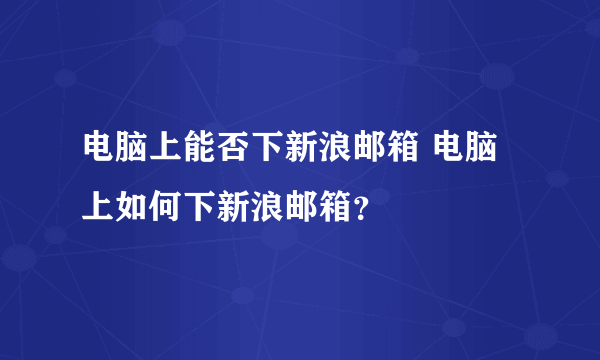 电脑上能否下新浪邮箱 电脑上如何下新浪邮箱？