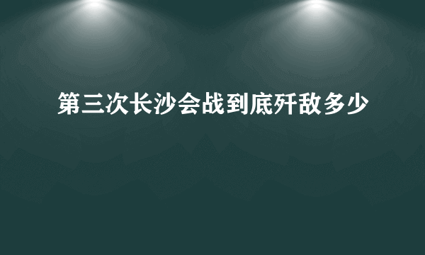 第三次长沙会战到底歼敌多少