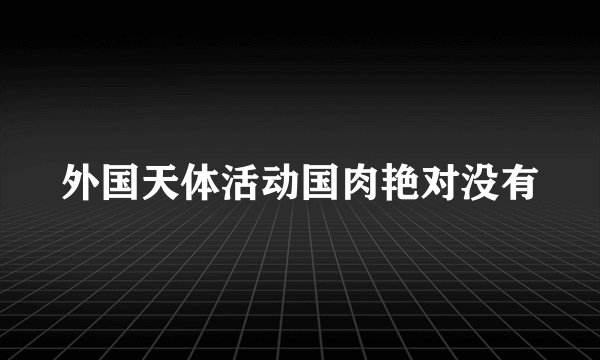 外国天体活动国肉艳对没有