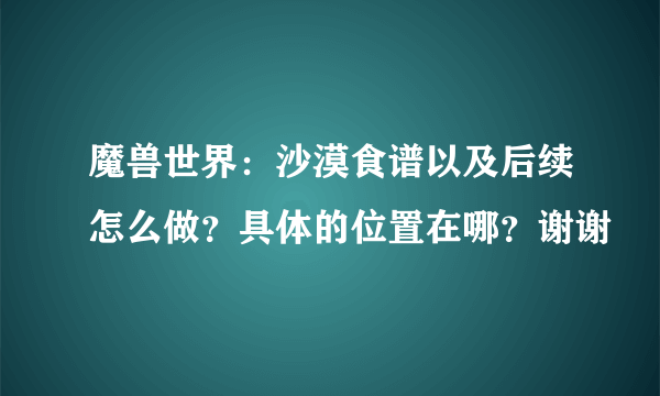 魔兽世界：沙漠食谱以及后续怎么做？具体的位置在哪？谢谢