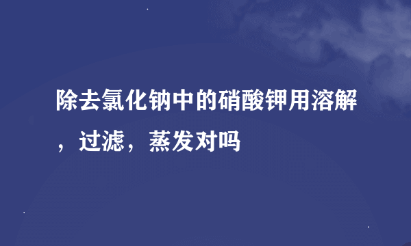 除去氯化钠中的硝酸钾用溶解，过滤，蒸发对吗