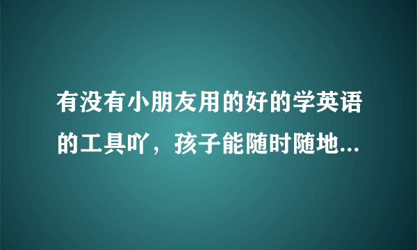 有没有小朋友用的好的学英语的工具吖，孩子能随时随地学的那种？