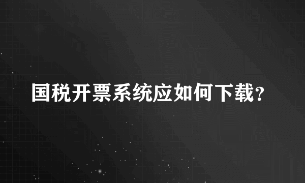 国税开票系统应如何下载？