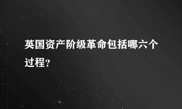 英国资产阶级革命包括哪六个过程？