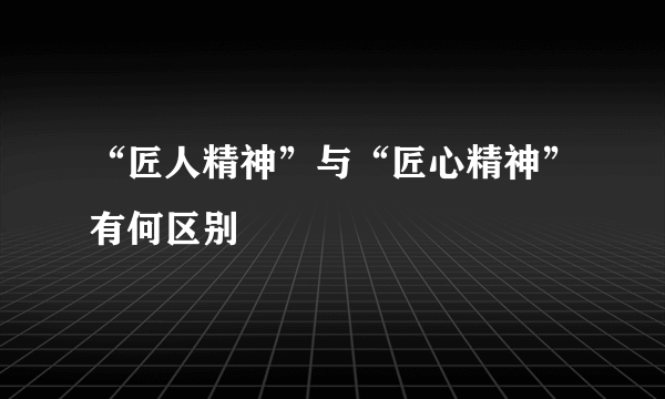 “匠人精神”与“匠心精神”有何区别