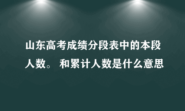 山东高考成绩分段表中的本段人数。 和累计人数是什么意思