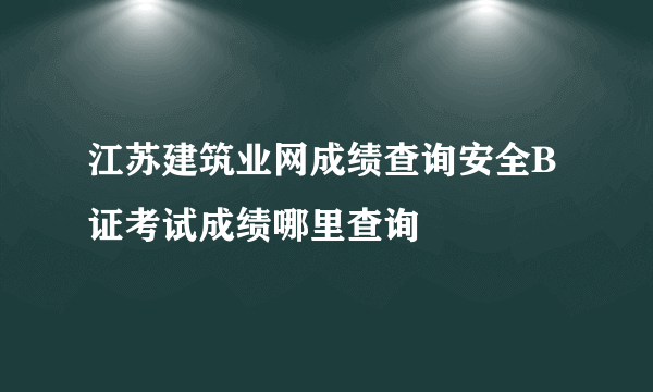 江苏建筑业网成绩查询安全B证考试成绩哪里查询