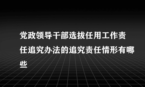 党政领导干部选拔任用工作责任追究办法的追究责任情形有哪些