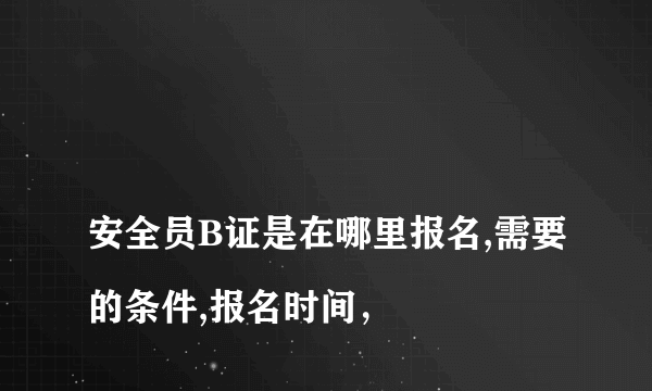 
安全员B证是在哪里报名,需要的条件,报名时间，

