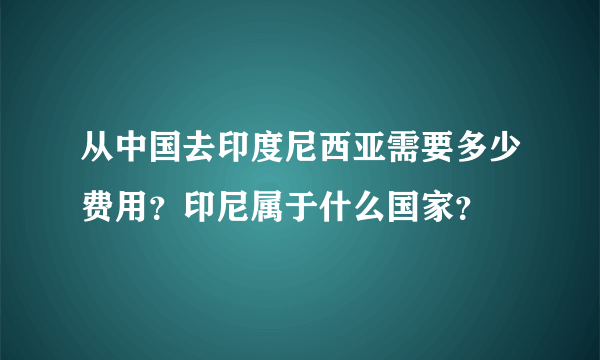 从中国去印度尼西亚需要多少费用？印尼属于什么国家？