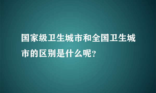 国家级卫生城市和全国卫生城市的区别是什么呢？