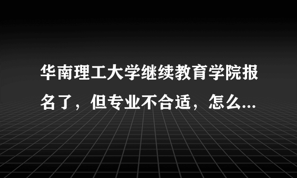 华南理工大学继续教育学院报名了，但专业不合适，怎么样可以退学，退学费（知道不能全退的）