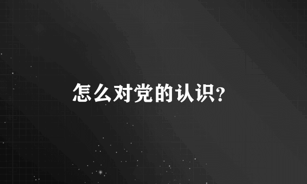 怎么对党的认识？