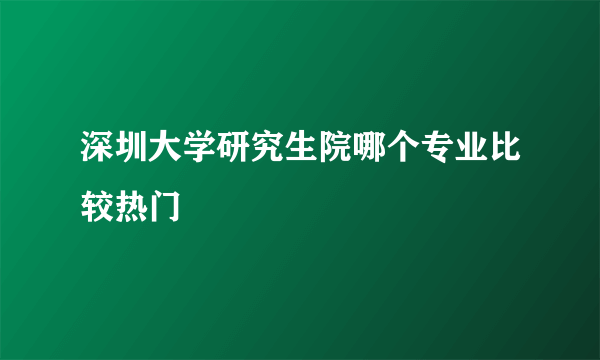 深圳大学研究生院哪个专业比较热门