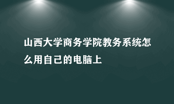 山西大学商务学院教务系统怎么用自己的电脑上