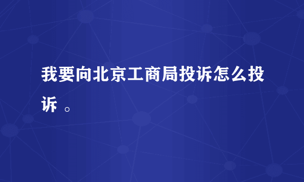 我要向北京工商局投诉怎么投诉 。