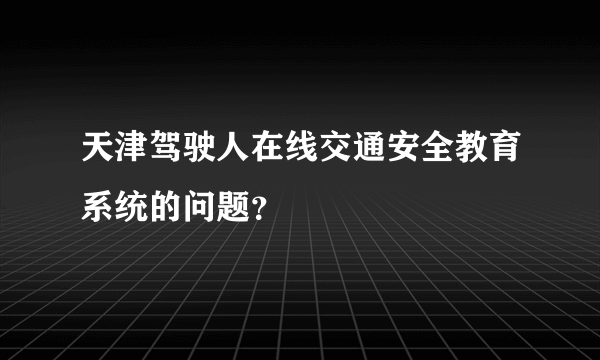 天津驾驶人在线交通安全教育系统的问题？