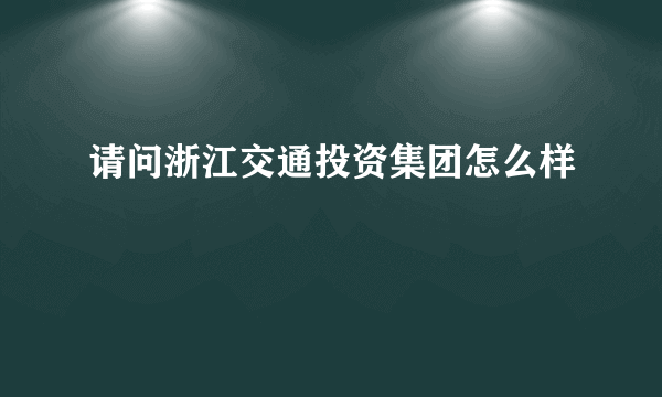 请问浙江交通投资集团怎么样