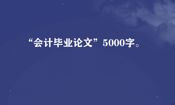 “会计毕业论文”5000字。