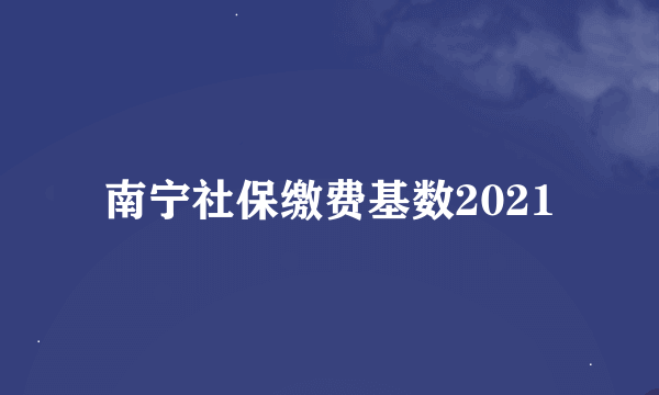 南宁社保缴费基数2021