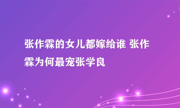 张作霖的女儿都嫁给谁 张作霖为何最宠张学良