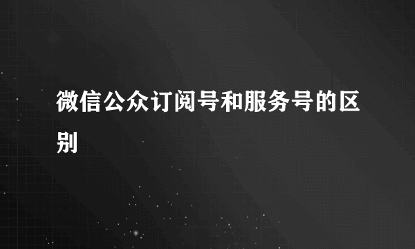 微信公众订阅号和服务号的区别