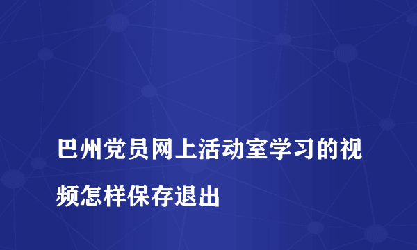 
巴州党员网上活动室学习的视频怎样保存退出

