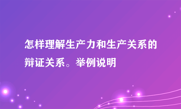 怎样理解生产力和生产关系的辩证关系。举例说明