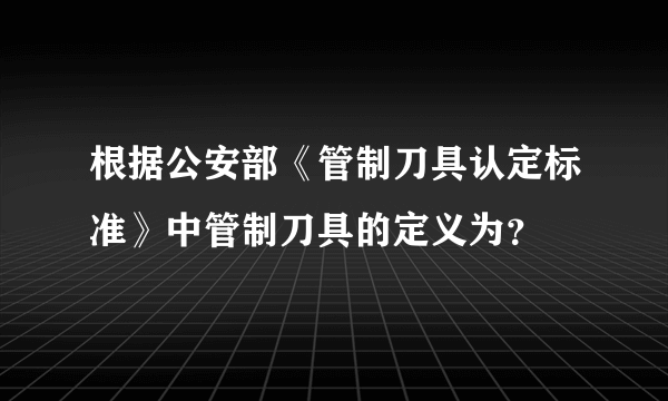 根据公安部《管制刀具认定标准》中管制刀具的定义为？