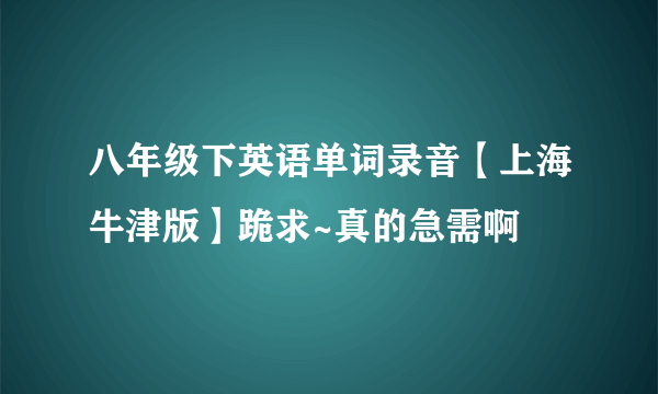 八年级下英语单词录音【上海牛津版】跪求~真的急需啊