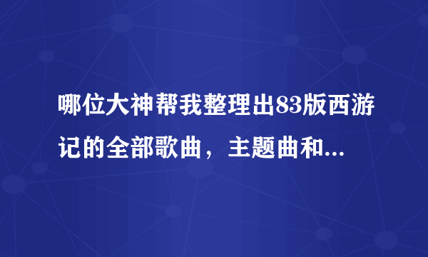 哪位大神帮我整理出83版西游记的全部歌曲，主题曲和插曲。主要是插曲，全部，谢谢了~