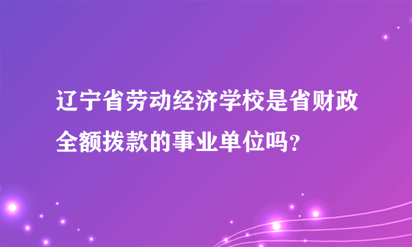 辽宁省劳动经济学校是省财政全额拨款的事业单位吗？