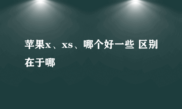 苹果x、xs、哪个好一些 区别在于哪