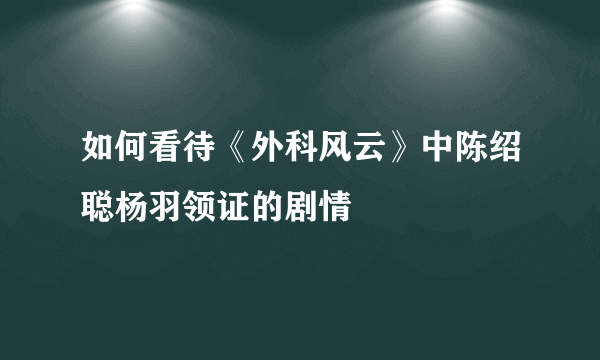 如何看待《外科风云》中陈绍聪杨羽领证的剧情