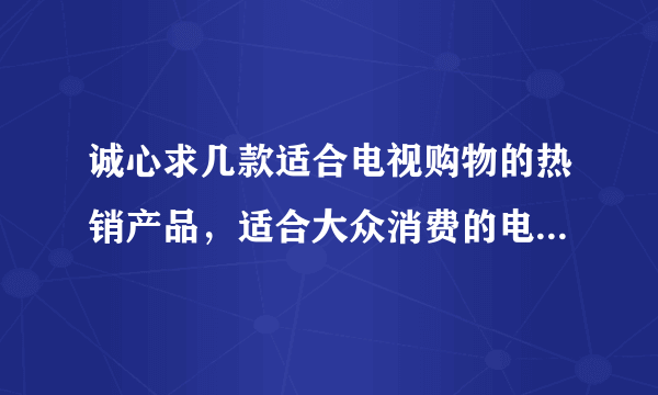 诚心求几款适合电视购物的热销产品，适合大众消费的电视购物热销产品